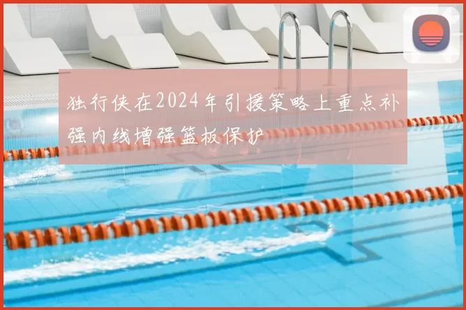 独行侠在2024年引援策略上重点补强内线增强篮板保护