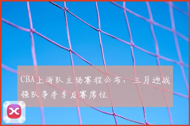 CBA上海队主场赛程公布,三月迎战强队争夺季后赛席位