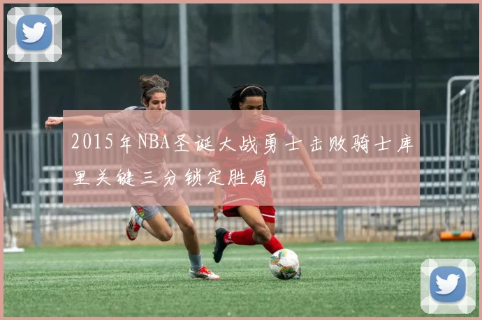 2015年NBA圣诞大战勇士击败骑士库里关键三分锁定胜局