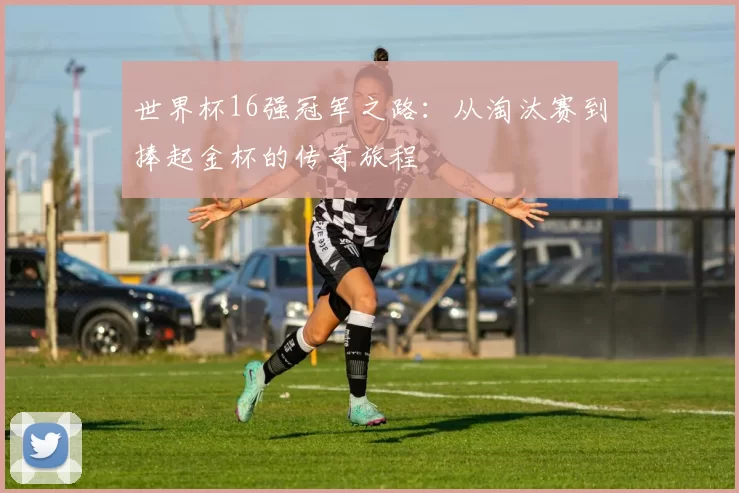 世界杯16强冠军之路:从淘汰赛到捧起金杯的传奇旅程