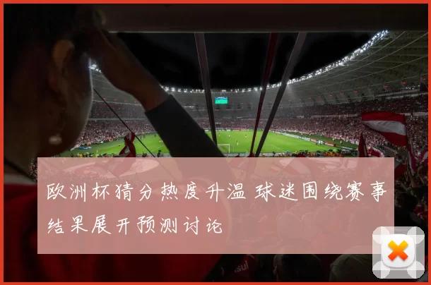 欧洲杯猜分热度升温 球迷围绕赛事结果展开预测讨论