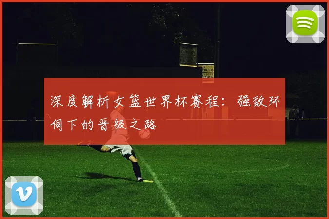 深度解析女篮世界杯赛程:强敌环伺下的晋级之路