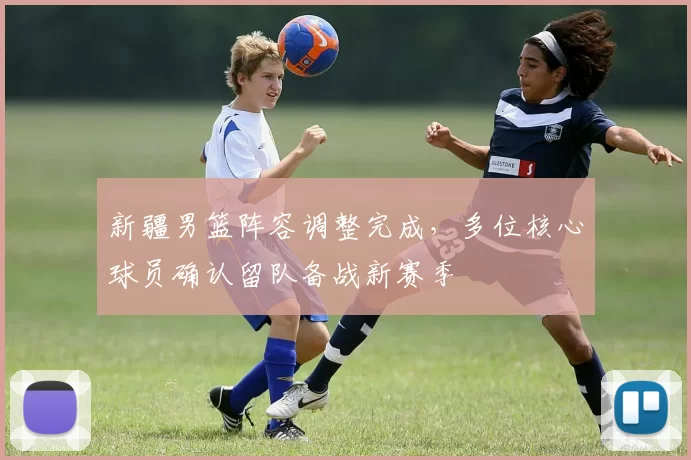 新疆男篮阵容调整完成,多位核心球员确认留队备战新赛季