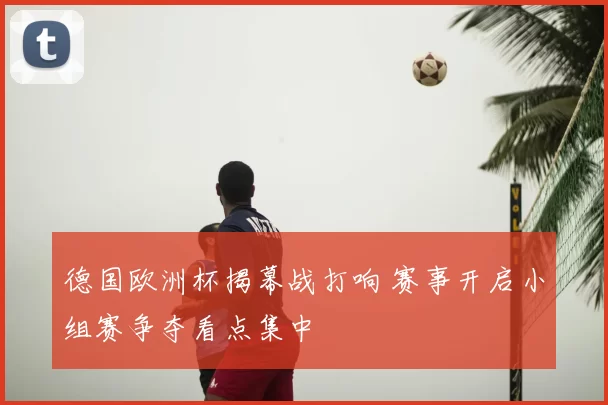 德国欧洲杯揭幕战打响 赛事开启小组赛争夺看点集中
