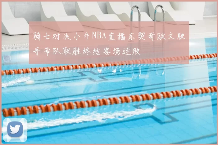 骑士对决小牛NBA直播东契奇欧文联手率队取胜终结客场连败