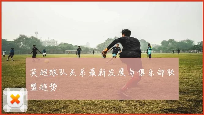 英超球队关系最新发展与俱乐部联盟趋势