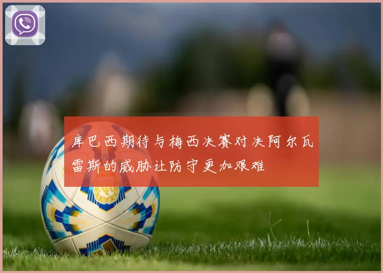 库巴西期待与梅西决赛对决阿尔瓦雷斯的威胁让防守更加艰难