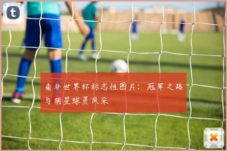 南非世界杯标志性图片：冠军之路与明星球员风采