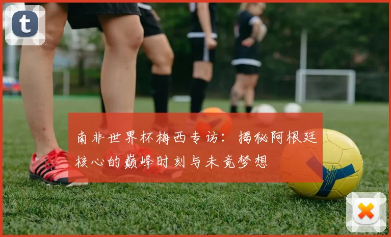 南非世界杯梅西专访：揭秘阿根廷核心的巅峰时刻与未竟梦想