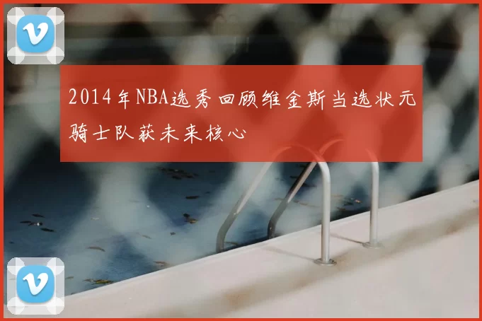 2014年NBA选秀回顾维金斯当选状元骑士队获未来核心