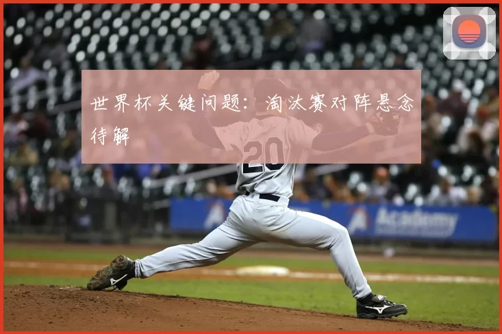世界杯关键问题:淘汰赛对阵悬念待解