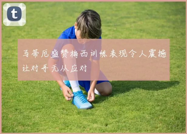 马蒂厄盛赞梅西训练表现令人震撼让对手无从应对