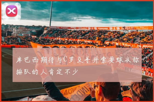 库巴西期待与C罗交手并索要球衣称排队的人肯定不少