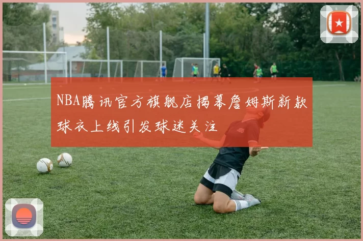 NBA腾讯官方旗舰店揭幕詹姆斯新款球衣上线引发球迷关注