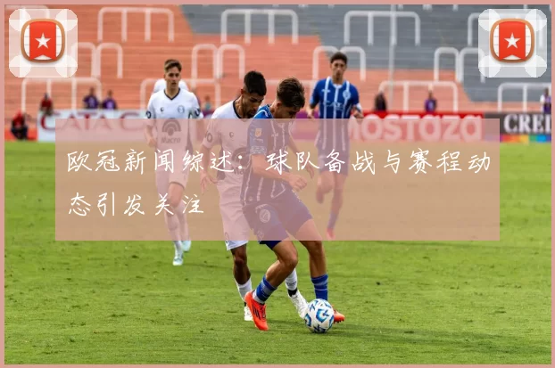 欧冠新闻综述：球队备战与赛程动态引发关注