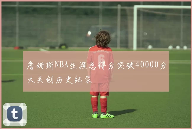 詹姆斯NBA生涯总得分突破40000分大关创历史纪录