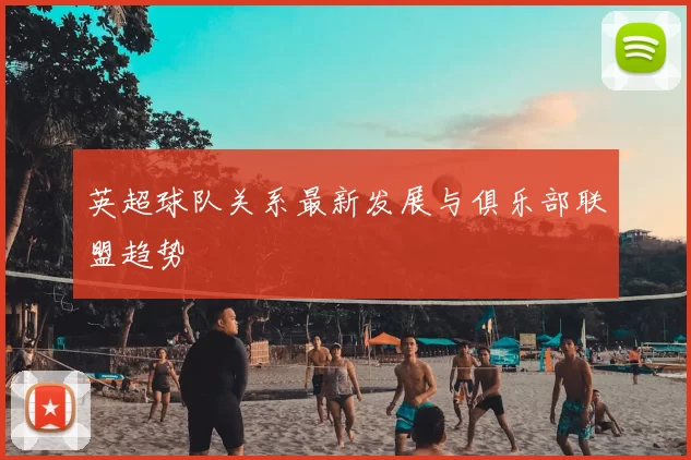 英超球队关系最新发展与俱乐部联盟趋势