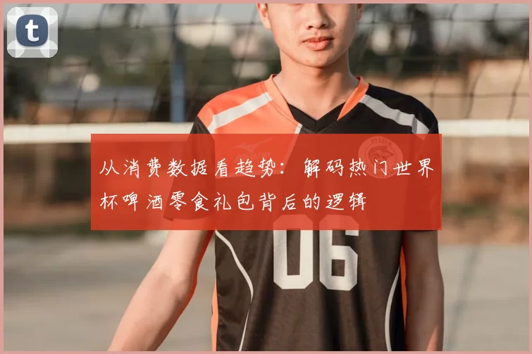 从消费数据看趋势：解码热门世界杯啤酒零食礼包背后的逻辑
