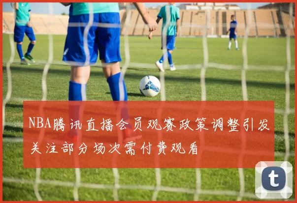 NBA腾讯直播会员观赛政策调整引发关注部分场次需付费观看