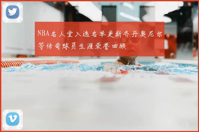 NBA名人堂入选名单更新乔丹奥尼尔等传奇球员生涯荣誉回顾