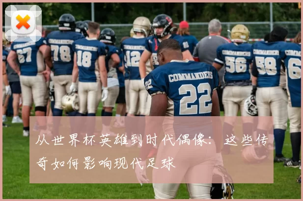 从世界杯英雄到时代偶像:这些传奇如何影响现代足球