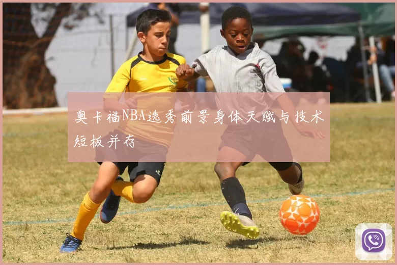 奥卡福NBA选秀前景身体天赋与技术短板并存