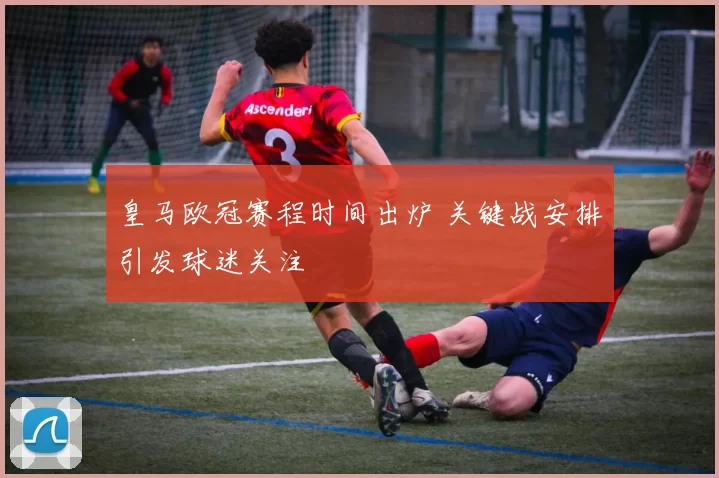 皇马欧冠赛程时间出炉 关键战安排引发球迷关注