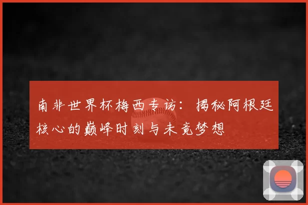 南非世界杯梅西专访：揭秘阿根廷核心的巅峰时刻与未竟梦想