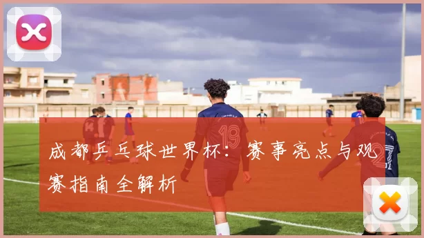 成都乒乓球世界杯：赛事亮点与观赛指南全解析