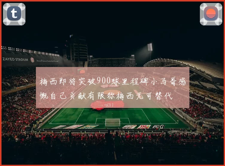 梅西即将突破900球里程碑小马哥感慨自己贡献有限称梅西无可替代