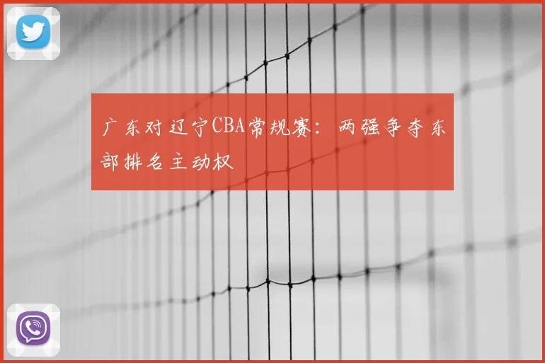 广东对辽宁CBA常规赛:两强争夺东部排名主动权