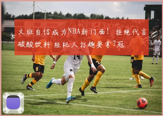 文班自信成为NBA新门面！拒绝代言碳酸饮料 经纪人打趣要拿7冠