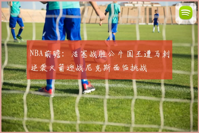 NBA前瞻：活塞战胜公牛国王遭马刺逆袭火箭迎战尼克斯面临挑战