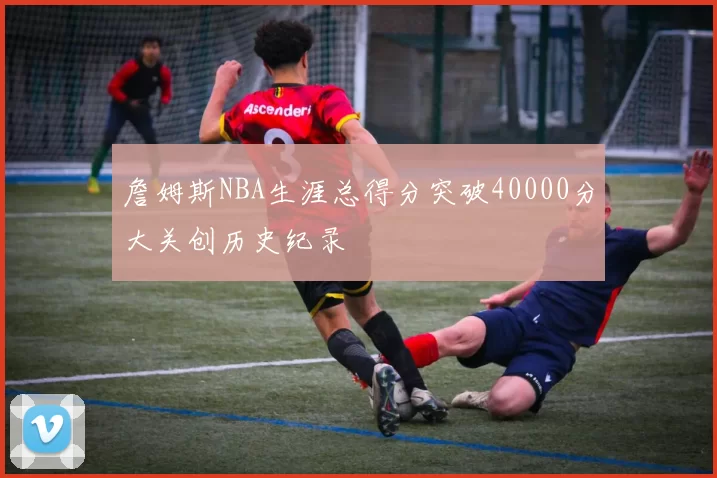 詹姆斯NBA生涯总得分突破40000分大关创历史纪录