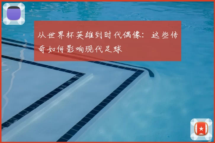 从世界杯英雄到时代偶像:这些传奇如何影响现代足球