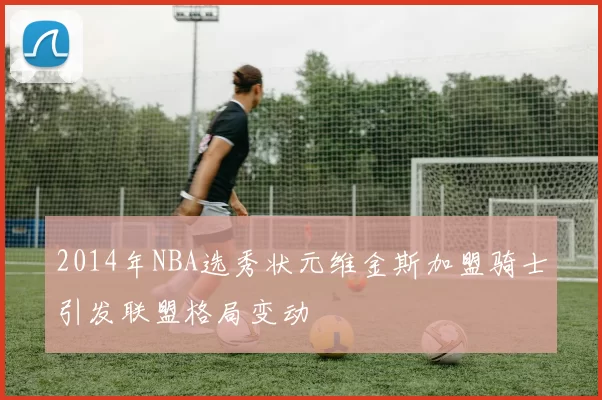 2014年NBA选秀状元维金斯加盟骑士引发联盟格局变动