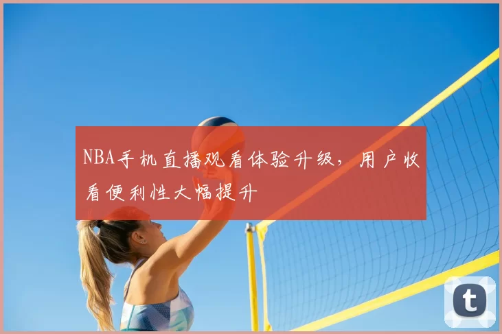 NBA手机直播观看体验升级，用户收看便利性大幅提升