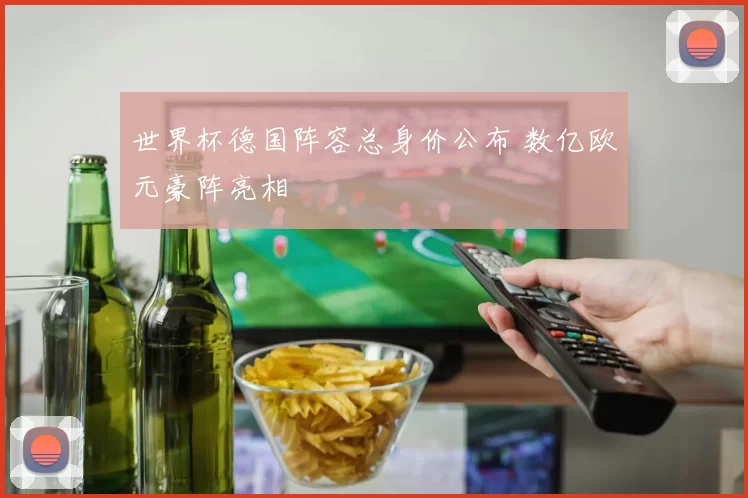 世界杯德国阵容总身价公布 数亿欧元豪阵亮相