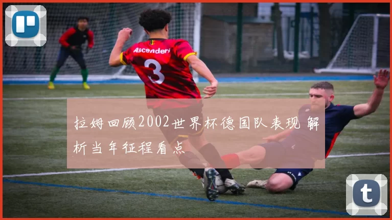 拉姆回顾2002世界杯德国队表现 解析当年征程看点