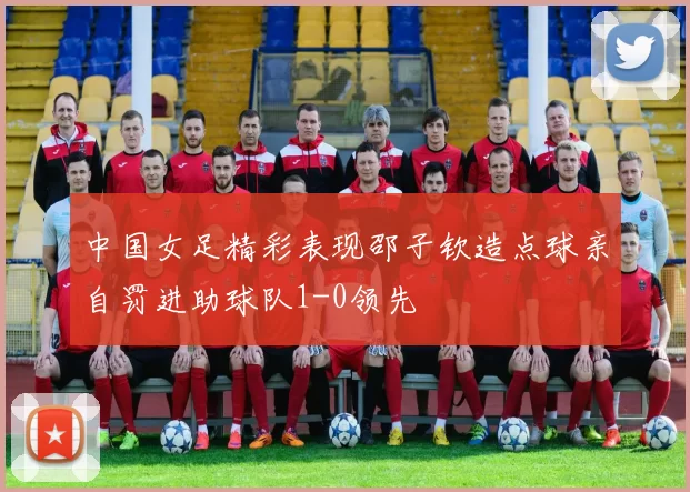 中国女足精彩表现邵子钦造点球亲自罚进助球队1-0领先