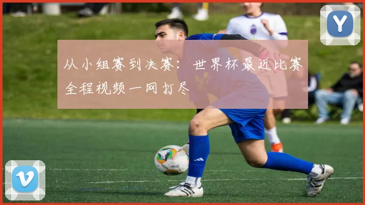 从小组赛到决赛:世界杯最近比赛全程视频一网打尽