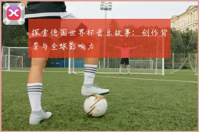 探索德国世界杯音乐故事：创作背景与全球影响力