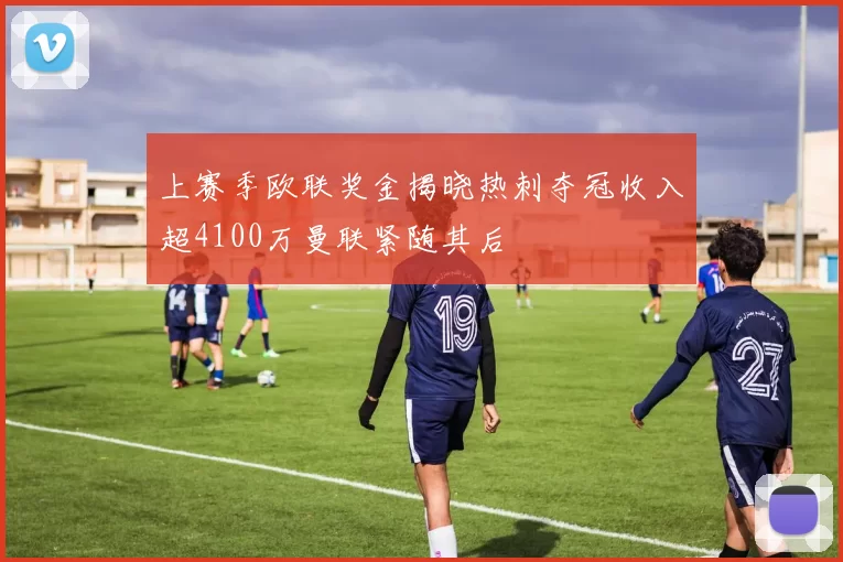 上赛季欧联奖金揭晓热刺夺冠收入超4100万曼联紧随其后