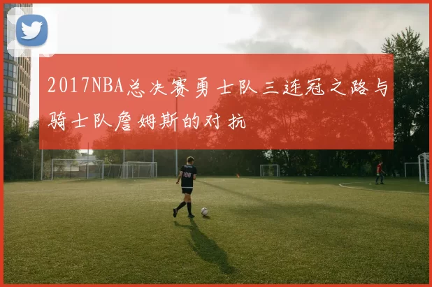 2017NBA总决赛勇士队三连冠之路与骑士队詹姆斯的对抗