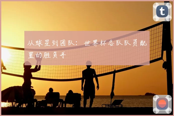 从球星到团队:世界杯各队队员配置的胜负手