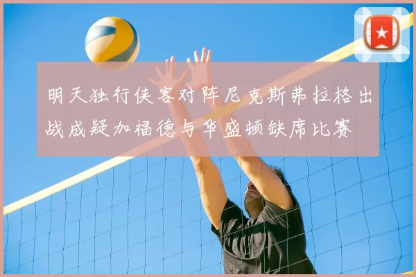 明天独行侠客对阵尼克斯弗拉格出战成疑加福德与华盛顿缺席比赛