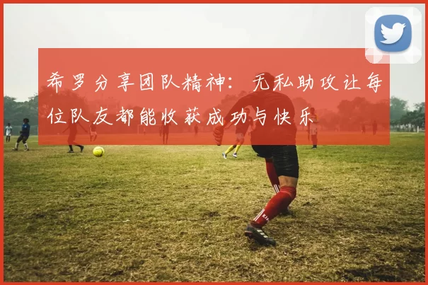 希罗分享团队精神:无私助攻让每位队友都能收获成功与快乐
