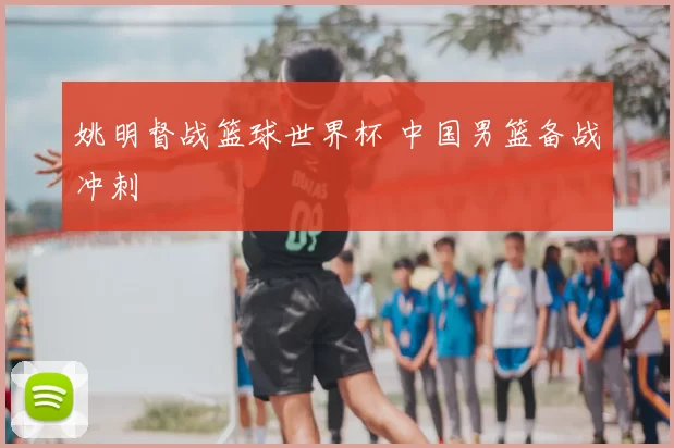 姚明督战篮球世界杯 中国男篮备战冲刺
