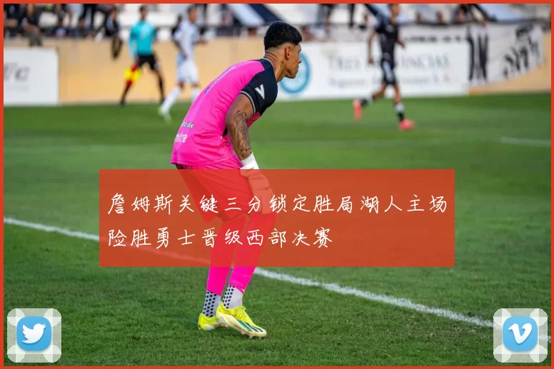 詹姆斯关键三分锁定胜局湖人主场险胜勇士晋级西部决赛