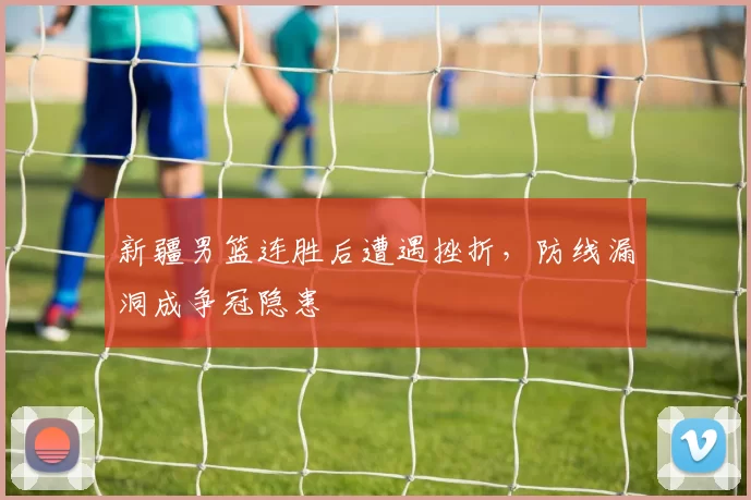 新疆男篮连胜后遭遇挫折,防线漏洞成争冠隐患
